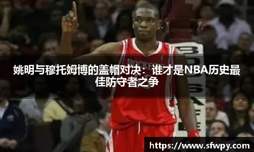 姚明与穆托姆博的盖帽对决：谁才是NBA历史最佳防守者之争
