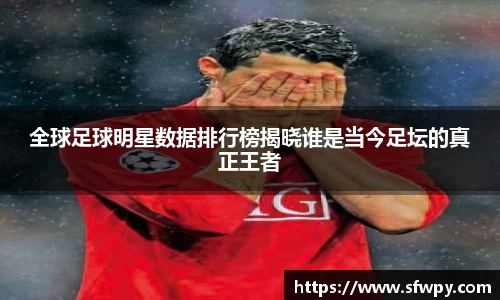 全球足球明星数据排行榜揭晓谁是当今足坛的真正王者