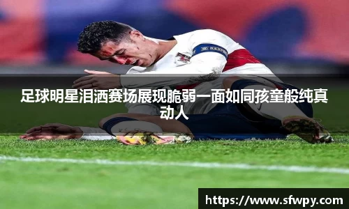 足球明星泪洒赛场展现脆弱一面如同孩童般纯真动人